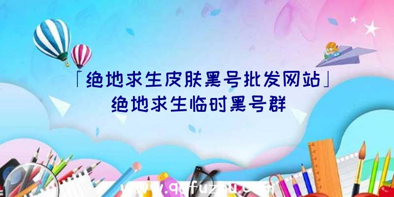 「绝地求生皮肤黑号批发网站」|绝地求生临时黑号群